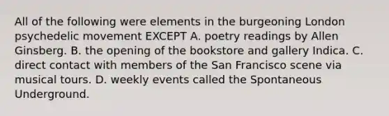 All of the following were elements in the burgeoning London psychedelic movement EXCEPT A. poetry readings by Allen Ginsberg. B. the opening of the bookstore and gallery Indica. C. direct contact with members of the San Francisco scene via musical tours. D. weekly events called the Spontaneous Underground.