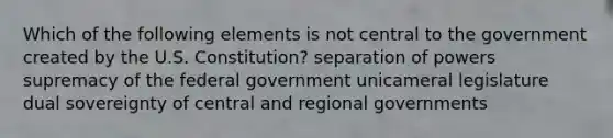 Which of the following elements is not central to the government created by the U.S. Constitution? separation of powers supremacy of the federal government unicameral legislature dual sovereignty of central and regional governments