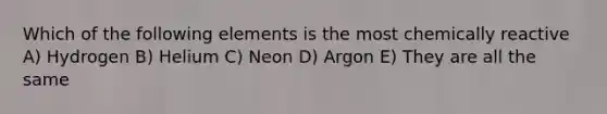 Which of the following elements is the most chemically reactive A) Hydrogen B) Helium C) Neon D) Argon E) They are all the same