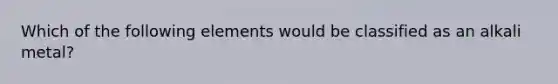 Which of the following elements would be classified as an alkali metal?