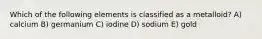 Which of the following elements is classified as a metalloid? A) calcium B) germanium C) iodine D) sodium E) gold