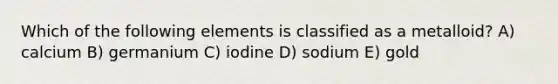 Which of the following elements is classified as a metalloid? A) calcium B) germanium C) iodine D) sodium E) gold