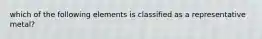 which of the following elements is classified as a representative metal?