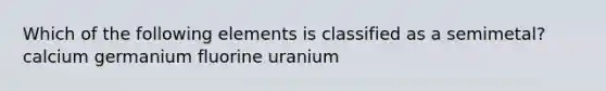 Which of the following elements is classified as a semimetal? calcium germanium fluorine uranium