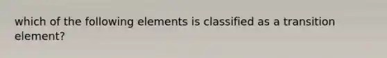 which of the following elements is classified as a transition element?