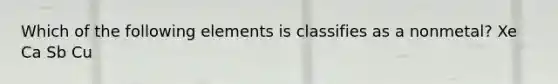 Which of the following elements is classifies as a nonmetal? Xe Ca Sb Cu