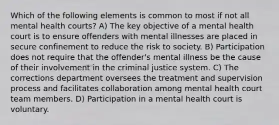 Which of the following elements is common to most if not all mental health courts? A) The key objective of a mental health court is to ensure offenders with mental illnesses are placed in secure confinement to reduce the risk to society. B) Participation does not require that the offender's mental illness be the cause of their involvement in the criminal justice system. C) The corrections department oversees the treatment and supervision process and facilitates collaboration among mental health court team members. D) Participation in a mental health court is voluntary.