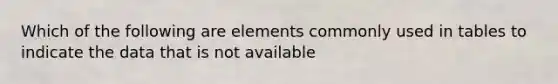 Which of the following are elements commonly used in tables to indicate the data that is not available