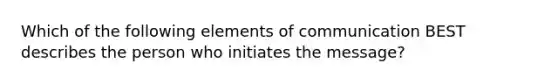 Which of the following elements of communication BEST describes the person who initiates the message?