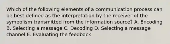 Which of the following elements of a communication process can be best defined as the interpretation by the receiver of the symbolism transmitted from the information source? A. Encoding B. Selecting a message C. Decoding D. Selecting a message channel E. Evaluating the feedback