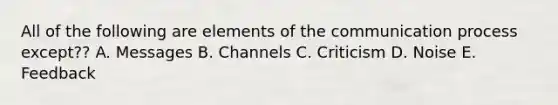 All of the following are elements of the communication process except?? A. Messages B. Channels C. Criticism D. Noise E. Feedback