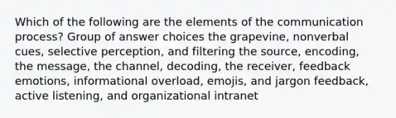 Which of the following are the elements of the communication process? Group of answer choices the grapevine, nonverbal cues, selective perception, and filtering the source, encoding, the message, the channel, decoding, the receiver, feedback emotions, informational overload, emojis, and jargon feedback, active listening, and organizational intranet