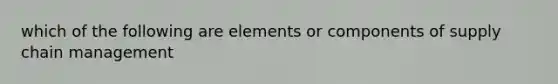 which of the following are elements or components of supply chain management