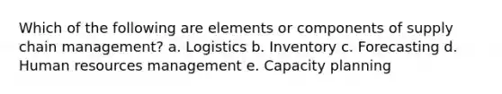 Which of the following are elements or components of supply chain management? a. Logistics b. Inventory c. Forecasting d. Human resources management e. Capacity planning