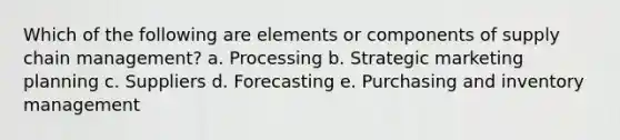 Which of the following are elements or components of supply chain management? a. Processing b. Strategic marketing planning c. Suppliers d. Forecasting e. Purchasing and inventory management