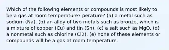 Which of the following elements or compounds is most likely to be a gas at room temperature? perature? (a) a metal such as sodium (Na). (b) an alloy of two metals such as bronze, which is a mixture of copper (Cu) and tin (Sn). (c) a salt such as MgO. (d) a nonmetal such as chlorine (Cl2). (e) none of these elements or compounds will be a gas at room temperature.