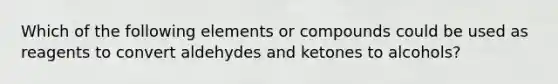 Which of the following elements or compounds could be used as reagents to convert aldehydes and ketones to alcohols?