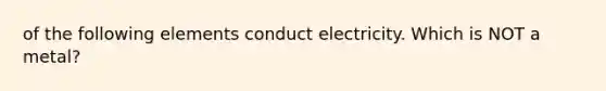 of the following elements conduct electricity. Which is NOT a metal?