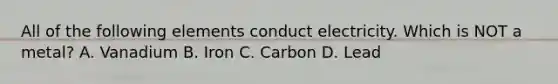 All of the following elements conduct electricity. Which is NOT a metal? A. Vanadium B. Iron C. Carbon D. Lead