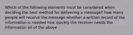 Which of the following elements must be considered when deciding the best method for delivering a message? how many people will receive the message whether a written record of the information is needed how quickly the receiver needs the information all of the above