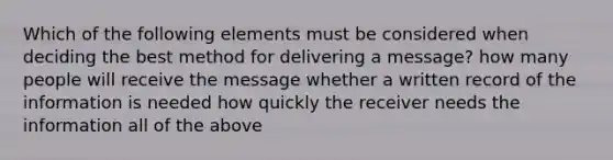 Which of the following elements must be considered when deciding the best method for delivering a message? how many people will receive the message whether a written record of the information is needed how quickly the receiver needs the information all of the above