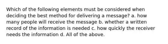 Which of the following elements must be considered when deciding the best method for delivering a message? a. how many people will receive the message b. whether a written record of the information is needed c. how quickly the receiver needs the information d. All of the above.