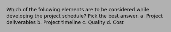 Which of the following elements are to be considered while developing the project schedule? Pick the best answer. a. Project deliverables b. Project timeline c. Quality d. Cost