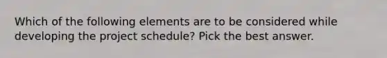 Which of the following elements are to be considered while developing the project schedule? Pick the best answer.