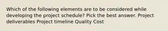 Which of the following elements are to be considered while developing the project schedule? Pick the best answer. Project deliverables Project timeline Quality Cost