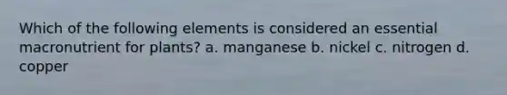 Which of the following elements is considered an essential macronutrient for plants? a. manganese b. nickel c. nitrogen d. copper
