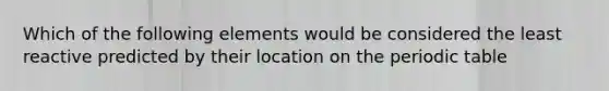 Which of the following elements would be considered the least reactive predicted by their location on the periodic table