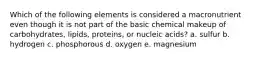 Which of the following elements is considered a macronutrient even though it is not part of the basic chemical makeup of carbohydrates, lipids, proteins, or nucleic acids? a. sulfur b. hydrogen c. phosphorous d. oxygen e. magnesium