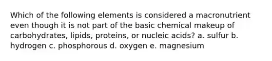 Which of the following elements is considered a macronutrient even though it is not part of the basic chemical makeup of carbohydrates, lipids, proteins, or nucleic acids? a. sulfur b. hydrogen c. phosphorous d. oxygen e. magnesium