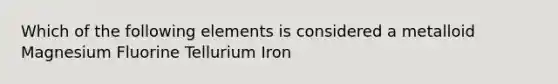 Which of the following elements is considered a metalloid Magnesium Fluorine Tellurium Iron