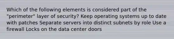 Which of the following elements is considered part of the "perimeter" layer of security? Keep operating systems up to date with patches Separate servers into distinct subnets by role Use a firewall Locks on the data center doors