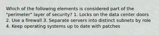 Which of the following elements is considered part of the "perimeter" layer of security? 1. Locks on the data center doors 2. Use a firewall 3. Separate servers into distinct subnets by role 4. Keep operating systems up to date with patches