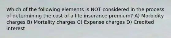 Which of the following elements is NOT considered in the process of determining the cost of a life insurance premium? A) Morbidity charges B) Mortality charges C) Expense charges D) Credited interest