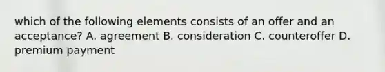 which of the following elements consists of an offer and an acceptance? A. agreement B. consideration C. counteroffer D. premium payment