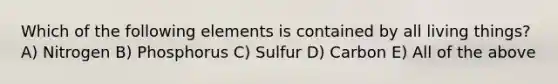 Which of the following elements is contained by all living things? A) Nitrogen B) Phosphorus C) Sulfur D) Carbon E) All of the above