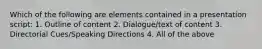 Which of the following are elements contained in a presentation script: 1. Outline of content 2. Dialogue/text of content 3. Directorial Cues/Speaking Directions 4. All of the above