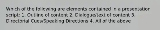 Which of the following are elements contained in a presentation script: 1. Outline of content 2. Dialogue/text of content 3. Directorial Cues/Speaking Directions 4. All of the above