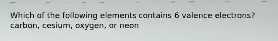 Which of the following elements contains 6 valence electrons? carbon, cesium, oxygen, or neon