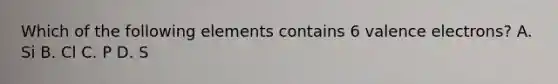 Which of the following elements contains 6 valence electrons? A. Si B. Cl C. P D. S