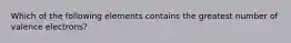 Which of the following elements contains the greatest number of valence electrons?