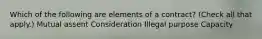 Which of the following are elements of a contract? (Check all that apply.) Mutual assent Consideration Illegal purpose Capacity