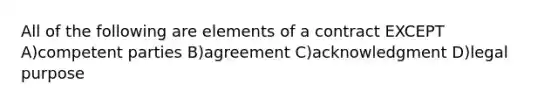 All of the following are elements of a contract EXCEPT A)competent parties B)agreement C)acknowledgment D)legal purpose