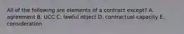 All of the following are elements of a contract except? A. agreement B. UCC C. lawful object D. contractual capacity E. consideration