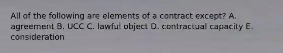 All of the following are elements of a contract except? A. agreement B. UCC C. lawful object D. contractual capacity E. consideration