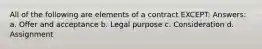 All of the following are elements of a contract EXCEPT: Answers: a. Offer and acceptance b. Legal purpose c. Consideration d. Assignment