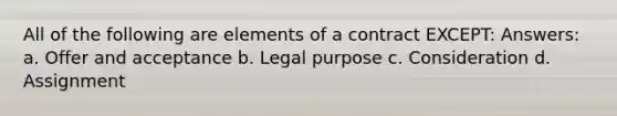 All of the following are elements of a contract EXCEPT: Answers: a. Offer and acceptance b. Legal purpose c. Consideration d. Assignment